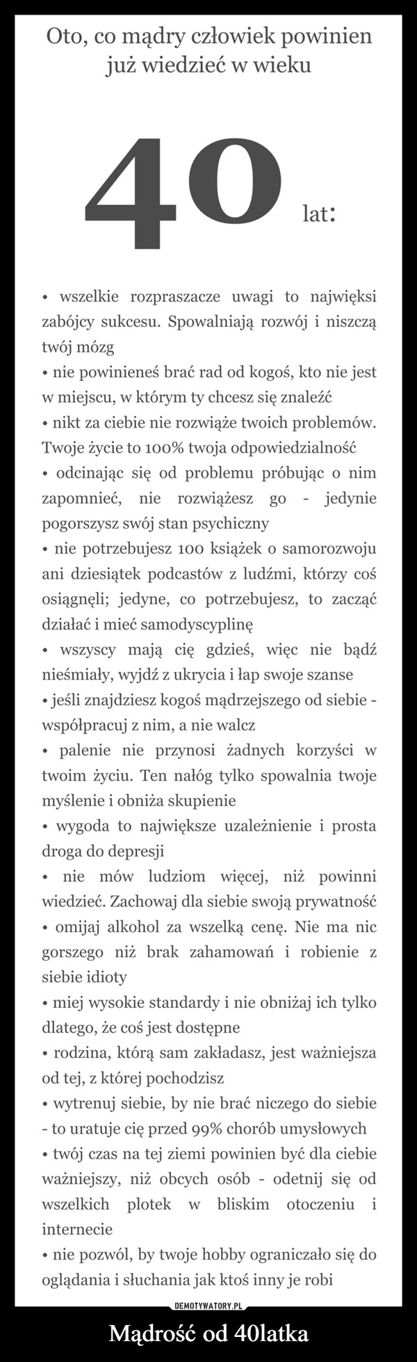 Mądrość od 40latka –  Oto, co mądry człowiek powinienjuż wiedzieć w wieku40lat:wszelkie rozpraszacze uwagi to najwięksizabójcy sukcesu. Spowalniają rozwój i niszczątwój mózgnie powinieneś brać rad od kogoś, kto nie jestw miejscu, w którym ty chcesz się znaleźć⚫ nikt za ciebie nie rozwiąże twoich problemów.Twoje życie to 100% twoja odpowiedzialnośćodcinając się od problemu próbując o nimzapomnieć, nie rozwiążeszpogorszysz swój stan psychiczny.go jedynie-nie potrzebujesz 100 książek o samorozwojuani dziesiątek podcastów z ludźmi, którzy cośosiągnęli; jedyne, co potrzebujesz, to zacząćdziałać i mieć samodyscyplinęwszyscy mają cię gdzieś, więc nie bądźnieśmiały, wyjdź z ukrycia i łap swoje szanse⚫ jeśli znajdziesz kogoś mądrzejszego od siebie -współpracuj z nim, a nie walczpalenie nie przynosi żadnych korzyści wtwoim życiu. Ten nałóg tylko spowalnia twojemyślenie i obniża skupienie•wygoda to największe uzależnienie i prostadroga do depresjinie mów ludziom więcej, niż powinniwiedzieć. Zachowaj dla siebie swoją prywatność.omijaj alkohol za wszelką cenę. Nie ma nicgorszego niż brak zahamowań i robienie zsiebie idiotymiej wysokie standardy i nie obniżaj ich tylkodlatego, że coś jest dostępne•rodzina, którą sam zakładasz, jest ważniejszaod tej, z której pochodziszwytrenuj siebie, by nie brać niczego do siebie- to uratuje cię przed 99% chorób umysłowychtwój czas na tej ziemi powinien być dla ciebieważniejszy, niż obcych osób odetnij się odwszelkich plotek w bliskim otoczeniu iinternecie-• nie pozwól, by twoje hobby ograniczało się dooglądania i słuchania jak ktoś inny je robi