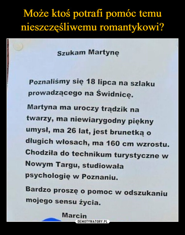  –  Szukam MartynęPoznaliśmy się 18 lipca na szlakuprowadzącego na Świdnicę.Martyna ma uroczy trądzik natwarzy, ma niewiarygodny pięknyumysł, ma 26 lat, jest brunetką odługich włosach, ma 160 cm wzrostu.Chodziła do technikum turystyczne wNowym Targu, studiowałapsychologię w Poznaniu.Bardzo proszę o pomoc w odszukaniumojego sensu życia.Marcin