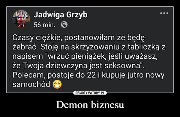 Demon biznesu –  Jadwiga Grzyb56 min. ⚫•Czasy ciężkie, postanowiłam że będężebrać. Stoję na skrzyżowaniu z tabliczką znapisem "wrzuć pieniążek, jeśli uważasz,że Twoja dziewczyna jest seksowna".Polecam, postoje do 22 i kupuje jutro nowysamochód