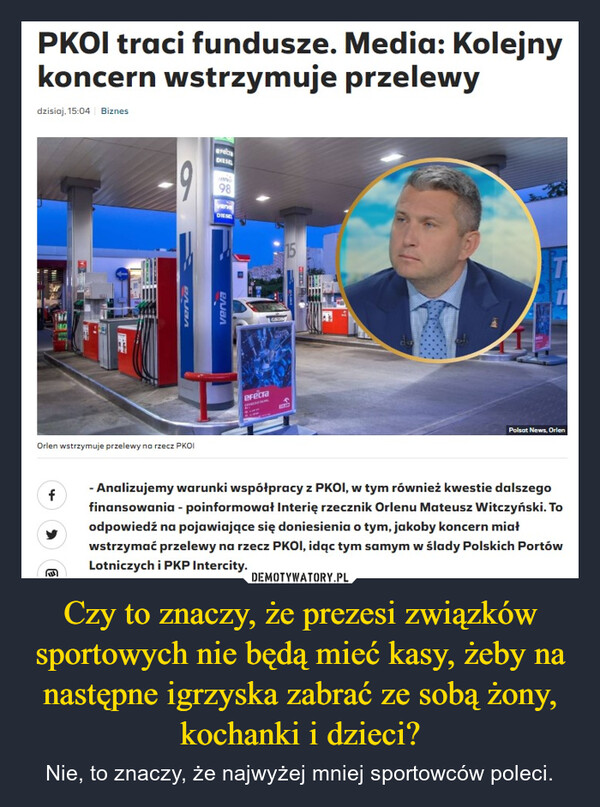 Czy to znaczy, że prezesi związków sportowych nie będą mieć kasy, żeby na następne igrzyska zabrać ze sobą żony, kochanki i dzieci? – Nie, to znaczy, że najwyżej mniej sportowców poleci. PKOI traci fundusze. Media: Kolejnykoncern wstrzymuje przelewydzisiaj, 15:04 BiznesrecaDIESEL98Orlen wstrzymuje przelewy na rzecz PKOIVerva=vervaDIESefecraGROM15Polsat News, Orlenf- Analizujemy warunki współpracy z PKOI, w tym również kwestie dalszegofinansowania - poinformował Interię rzecznik Orlenu Mateusz Witczyński. Toodpowiedź na pojawiające się doniesienia o tym, jakoby koncern miałwstrzymać przelewy na rzecz PKOI, idąc tym samym w ślady Polskich PortówLotniczych i PKP Intercity.