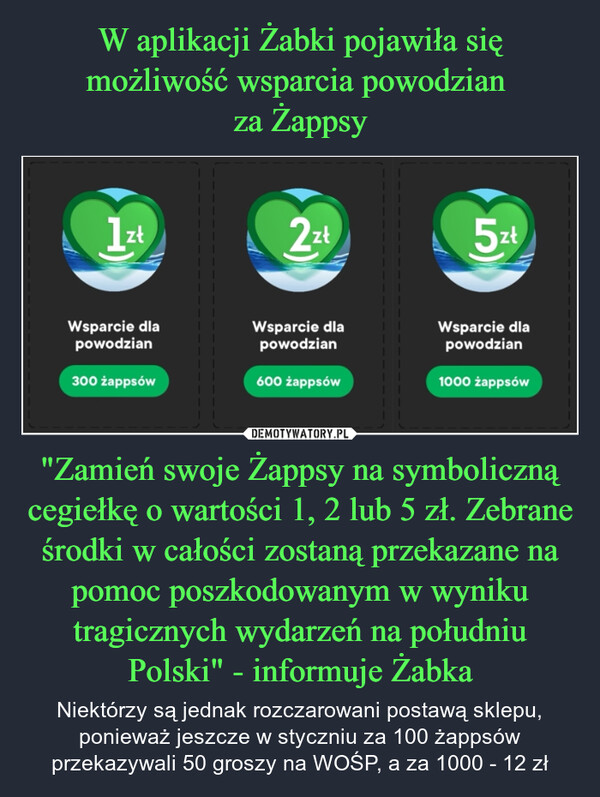 "Zamień swoje Żappsy na symboliczną cegiełkę o wartości 1, 2 lub 5 zł. Zebrane środki w całości zostaną przekazane na pomoc poszkodowanym w wyniku tragicznych wydarzeń na południu Polski" - informuje Żabka – Niektórzy są jednak rozczarowani postawą sklepu, ponieważ jeszcze w styczniu za 100 żappsów przekazywali 50 groszy na WOŚP, a za 1000 - 12 zł 1zł2zł5złWsparcie dlapowodzianWsparcie dlapowodzianWsparcie dlapowodzian300 żappsów600 żappsów1000 żappsów