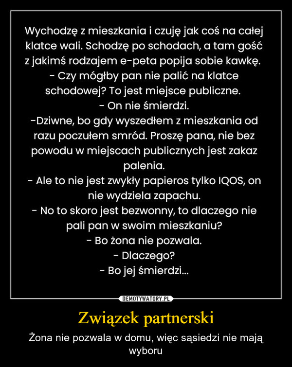 Związek partnerski – Żona nie pozwala w domu, więc sąsiedzi nie mają wyboru Wychodzę z mieszkania i czuję jak coś na całejklatce wali. Schodzę po schodach, a tam gośćz jakimś rodzajem e-peta popija sobie kawkę.- Czy mógłby pan nie palić na klatceschodowej? To jest miejsce publiczne.On nie śmierdzi.-Dziwne, bo gdy wyszedłem z mieszkania odrazu poczułem smród. Proszę pana, nie bezpowodu w miejscach publicznych jest zakazpalenia.- Ale to nie jest zwykły papieros tylko IQOS, onnie wydziela zapachu.No to skoro jest bezwonny, to dlaczego niepali pan w swoim mieszkaniu?Bo żona nie pozwala.- Dlaczego?- Bo jej śmierdzi...