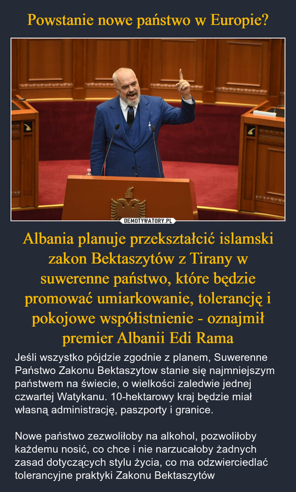 Albania planuje przekształcić islamski zakon Bektaszytów z Tirany w suwerenne państwo, które będzie promować umiarkowanie, tolerancję i pokojowe współistnienie - oznajmił premier Albanii Edi Rama – Jeśli wszystko pójdzie zgodnie z planem, Suwerenne Państwo Zakonu Bektaszytow stanie się najmniejszym państwem na świecie, o wielkości zaledwie jednej czwartej Watykanu. 10-hektarowy kraj będzie miał własną administrację, paszporty i granice.Nowe państwo zezwoliłoby na alkohol, pozwoliłoby każdemu nosić, co chce i nie narzucałoby żadnych zasad dotyczących stylu życia, co ma odzwierciedlać tolerancyjne praktyki Zakonu Bektaszytów 2