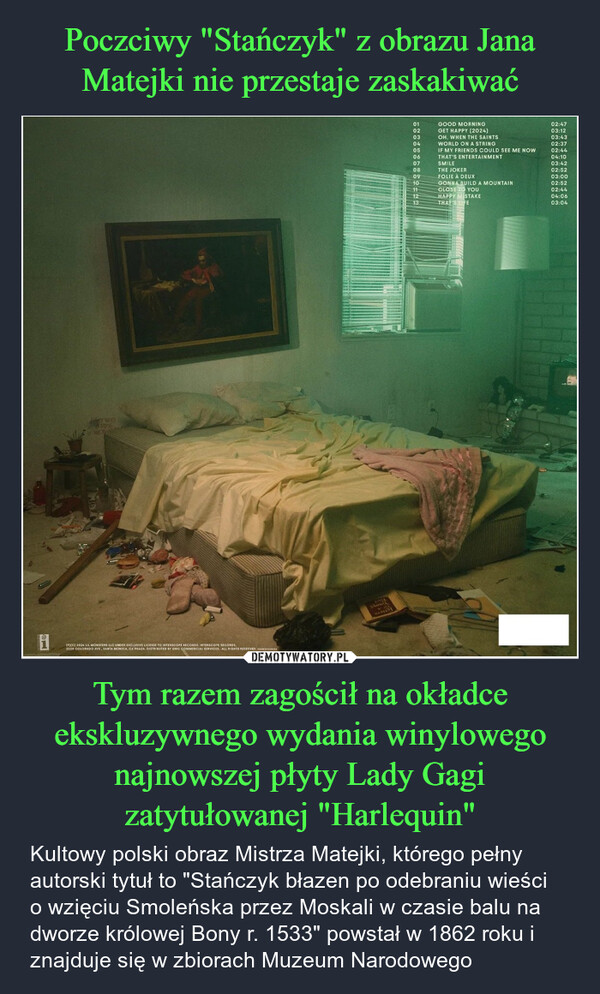 Tym razem zagościł na okładce ekskluzywnego wydania winylowego najnowszej płyty Lady Gagi zatytułowanej "Harlequin" – Kultowy polski obraz Mistrza Matejki, którego pełny autorski tytuł to "Stańczyk błazen po odebraniu wieści o wzięciu Smoleńska przez Moskali w czasie balu na dworze królowej Bony r. 1533" powstał w 1862 roku i znajduje się w zbiorach Muzeum Narodowego (P)(C) 2024 LIL MONSTERS LLC UNDER EXCLUSIVE LICENSE TO INTERSCOPE RECORDS. INTERSCOPE RECORDS.2220 COLORADO AVE, SANTA MONICA, CA 90404. DISTRIBUTED BY UMG COMMERCIAL SERVICES. ALL RIGHTS RESERVED, xxxxxxxxxx01GOOD MORNING02:4702GET HAPPY (2024)03:1203OH, WHEN THE SAINTS03:4304WORLD ON A STRING02:3705IF MY FRIENDS COULD SEE ME NOW02:4406THAT'S ENTERTAINMENT04:1007SMILE03:4208THE JOKER02:5209FOLIE À DEUX03:0010GONNA BUILD A MOUNTAIN02:5211CLOSE TO YOU02:4412HAPPY MISTAKE04:0613THAT'S LIFE03:04