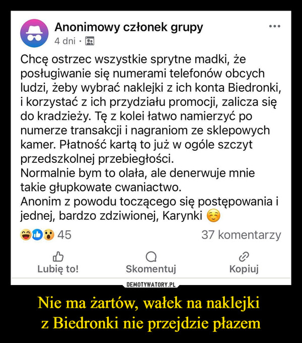 Nie ma żartów, wałek na naklejki z Biedronki nie przejdzie płazem –  Anonimowy członek grupy4 dni•Chcę ostrzec wszystkie sprytne madki, żeposługiwanie się numerami telefonów obcychludzi, żeby wybrać naklejki z ich konta Biedronki,i korzystać z ich przydziału promocji, zalicza siędo kradzieży. Tę z kolei łatwo namierzyć ponumerze transakcji i nagraniom ze sklepowychkamer. Płatność kartą to już w ogóle szczytprzedszkolnej przebiegłości.Normalnie bym to olała, ale denerwuje mnietakie głupkowate cwaniactwo.Anonim z powodu toczącego się postępowania ijednej, bardzo zdziwionej, KarynkiD45Lubię to!Skomentuj37 komentarzyKopiuj