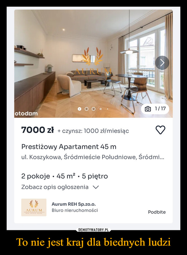 To nie jest kraj dla biednych ludzi –  otodamAURO6 1/177000 zł + czynsz: 1000 zł/miesiącPrestiżowy Apartament 45 mul. Koszykowa, Śródmieście Południowe, Śródmi...•2 pokoje ⚫ 45 m² • 5 piętroZobacz opis ogłoszenia VAURUMREAL ESTATE HOUSEAurum REH Sp.zo.o.Biuro nieruchomościPodbite