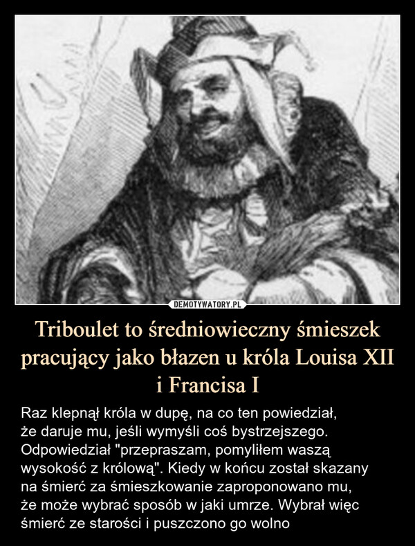 Triboulet to średniowieczny śmieszek pracujący jako błazen u króla Louisa XII i Francisa I – Raz klepnął króla w dupę, na co ten powiedział,że daruje mu, jeśli wymyśli coś bystrzejszego.Odpowiedział "przepraszam, pomyliłem waszą wysokość z królową". Kiedy w końcu został skazanyna śmierć za śmieszkowanie zaproponowano mu,że może wybrać sposób w jaki umrze. Wybrał więc śmierć ze starości i puszczono go wolno 