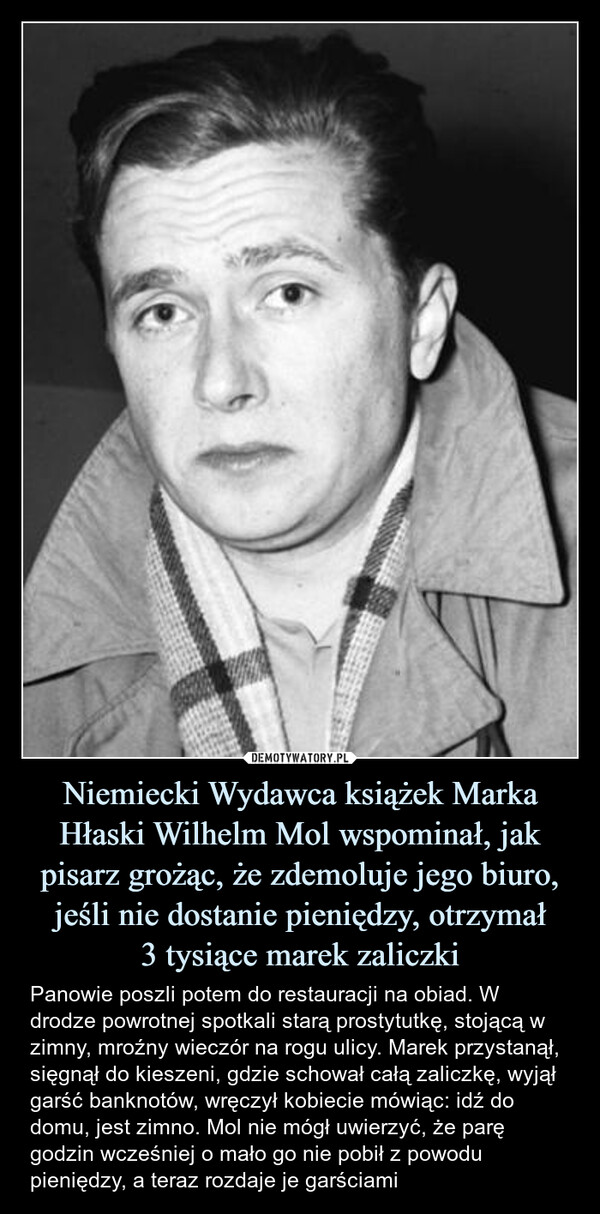 Niemiecki Wydawca książek Marka Hłaski Wilhelm Mol wspominał, jak pisarz grożąc, że zdemoluje jego biuro, jeśli nie dostanie pieniędzy, otrzymał3 tysiące marek zaliczki – Panowie poszli potem do restauracji na obiad. W drodze powrotnej spotkali starą prostytutkę, stojącą w zimny, mroźny wieczór na rogu ulicy. Marek przystanął, sięgnął do kieszeni, gdzie schował całą zaliczkę, wyjął garść banknotów, wręczył kobiecie mówiąc: idź do domu, jest zimno. Mol nie mógł uwierzyć, że parę godzin wcześniej o mało go nie pobił z powodu pieniędzy, a teraz rozdaje je garściami Panowie poszli potem do restauracji na obiad. W drodze powrotnej spotkali starą prostytutkę, stojącą w zimny, mroźny wieczór na rogu ulicy. Marek przystanął, sięgnął do kieszeni, gdzie schował całą zaliczkę, wyjął garść banknotów, wręczył kobiecie mówiąc: idź do domu, jest zimno. Mol nie mógł uwierzyć, że parę godzin wcześniej o mało go nie pobił z powodu pieniędzy, a teraz rozdaje je garściami