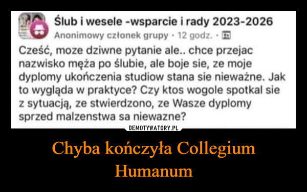 Chyba kończyła Collegium Humanum –  26Ślub i wesele - wsparcie i rady 2023-2026Anonimowy członek grupy 12 godz.Cześć, moze dziwne pytanie ale.. chce przejacnazwisko męża po ślubie, ale boje sie, ze mojedyplomy ukończenia studiow stana sie nieważne. Jakto wygląda w praktyce? Czy ktos wogole spotkal siez sytuacją, ze stwierdzono, ze Wasze dyplomysprzed malzenstwa sa niewazne?