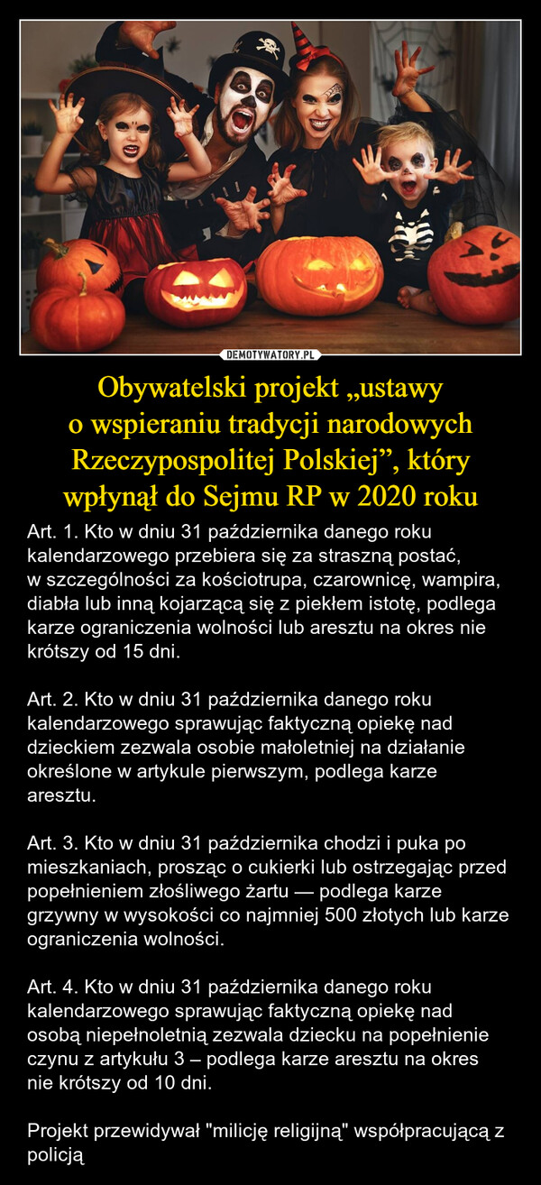 Obywatelski projekt „ustawy o wspieraniu tradycji narodowych Rzeczypospolitej Polskiej”, który wpłynął do Sejmu RP w 2020 roku – Art. 1. Kto w dniu 31 października danego roku kalendarzowego przebiera się za straszną postać, w szczególności za kościotrupa, czarownicę, wampira, diabła lub inną kojarzącą się z piekłem istotę, podlega karze ograniczenia wolności lub aresztu na okres nie krótszy od 15 dni.Art. 2. Kto w dniu 31 października danego roku kalendarzowego sprawując faktyczną opiekę nad dzieckiem zezwala osobie małoletniej na działanie określone w artykule pierwszym, podlega karze aresztu.Art. 3. Kto w dniu 31 października chodzi i puka po mieszkaniach, prosząc o cukierki lub ostrzegając przed popełnieniem złośliwego żartu — podlega karze grzywny w wysokości co najmniej 500 złotych lub karze ograniczenia wolności.Art. 4. Kto w dniu 31 października danego roku kalendarzowego sprawując faktyczną opiekę nad osobą niepełnoletnią zezwala dziecku na popełnienie czynu z artykułu 3 – podlega karze aresztu na okres nie krótszy od 10 dni.Projekt przewidywał "milicję religijną" współpracującą z policją 