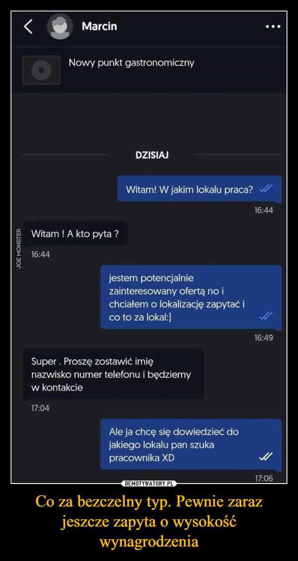 Co za bezczelny typ. Pewnie zaraz jeszcze zapyta o wysokość wynagrodzenia –  JOE MONSTERTajemniczy JanuszMarcinNowy punkt gastronomicznyWitam! A kto pyta ?16:44DZISIAJWitam! W jakim lokalu praca?jestem potencjalniezainteresowany ofertą no ichciałem o lokalizację zapytać ico to za lokal:]Super. Proszę zostawić imięnazwisko numer telefonu i będziemyw kontakcie17:04Ale ja chcę się dowiedzieć dojakiego lokalu pan szukapracownika XD16:4416:4917:06Ingolf SuperbojownikBezczelny gówniarz. Za chwilę pewnie zapytao wysokość wynagrodzenia!