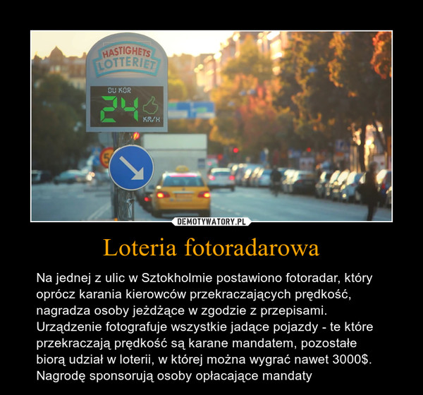 Loteria fotoradarowa – Na jednej z ulic w Sztokholmie postawiono fotoradar, który oprócz karania kierowców przekraczających prędkość, nagradza osoby jeżdżące w zgodzie z przepisami. Urządzenie fotografuje wszystkie jadące pojazdy - te które przekraczają prędkość są karane mandatem, pozostałe biorą udział w loterii, w której można wygrać nawet 3000$. Nagrodę sponsorują osoby opłacające mandaty 