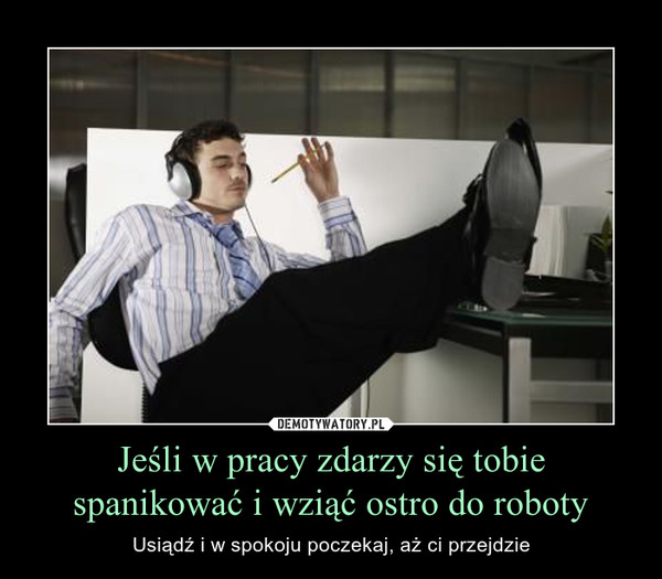 Jeśli w pracy zdarzy się tobie spanikować i wziąć ostro do roboty – Usiądź i w spokoju poczekaj, aż ci przejdzie 