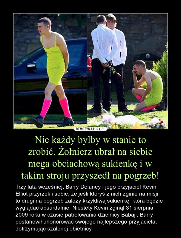 Nie każdy byłby w stanie tozrobić. Żołnierz ubrał na siebiemega obciachową sukienkę i wtakim stroju przyszedł na pogrzeb! – Trzy lata wcześniej, Barry Delaney i jego przyjaciel Kevin Elliot przyrzekli sobie, że jeśli któryś z nich zginie na misji, to drugi na pogrzeb założy krzykliwą sukienkę, która będzie wyglądać absurdalnie. Niestety Kevin zginął 31 sierpnia 2009 roku w czasie patrolowania dzielnicy Babaji. Barry postanowił uhonorować swojego najlepszego przyjaciela, dotrzymując szalonej obietnicy 