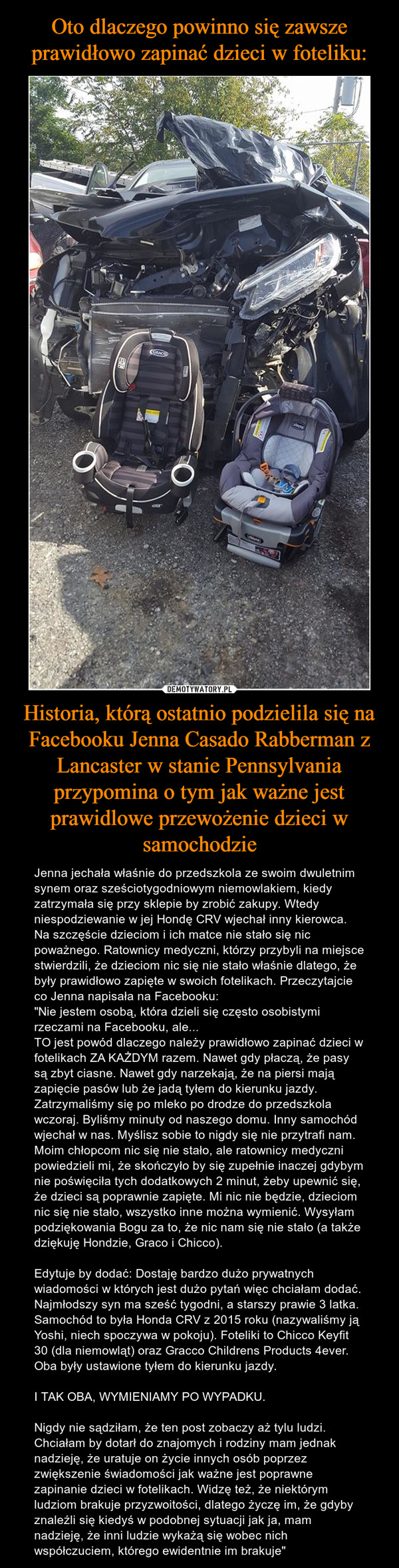 Historia, którą ostatnio podzielila się na Facebooku Jenna Casado Rabberman z Lancaster w stanie Pennsylvania przypomina o tym jak ważne jest prawidlowe przewożenie dzieci w samochodzie – Jenna jechała właśnie do przedszkola ze swoim dwuletnim synem oraz sześciotygodniowym niemowlakiem, kiedy zatrzymała się przy sklepie by zrobić zakupy. Wtedy niespodziewanie w jej Hondę CRV wjechał inny kierowca. Na szczęście dzieciom i ich matce nie stało się nic poważnego. Ratownicy medyczni, którzy przybyli na miejsce stwierdzili, że dzieciom nic się nie stało właśnie dlatego, że były prawidłowo zapięte w swoich fotelikach. Przeczytajcie co Jenna napisała na Facebooku:"Nie jestem osobą, która dzieli się często osobistymi rzeczami na Facebooku, ale... TO jest powód dlaczego należy prawidłowo zapinać dzieci w fotelikach ZA KAŻDYM razem. Nawet gdy płaczą, że pasy są zbyt ciasne. Nawet gdy narzekają, że na piersi mają zapięcie pasów lub że jadą tyłem do kierunku jazdy. Zatrzymaliśmy się po mleko po drodze do przedszkola wczoraj. Byliśmy minuty od naszego domu. Inny samochód wjechał w nas. Myślisz sobie to nigdy się nie przytrafi nam. Moim chłopcom nic się nie stało, ale ratownicy medyczni powiedzieli mi, że skończyło by się zupełnie inaczej gdybym nie poświęciła tych dodatkowych 2 minut, żeby upewnić się, że dzieci są poprawnie zapięte. Mi nic nie będzie, dzieciom nic się nie stało, wszystko inne można wymienić. Wysyłam podziękowania Bogu za to, że nic nam się nie stało (a także dziękuję Hondzie, Graco i Chicco). Edytuje by dodać: Dostaję bardzo dużo prywatnych wiadomości w których jest dużo pytań więc chciałam dodać. Najmłodszy syn ma sześć tygodni, a starszy prawie 3 latka. Samochód to była Honda CRV z 2015 roku (nazywaliśmy ją Yoshi, niech spoczywa w pokoju). Foteliki to Chicco Keyfit 30 (dla niemowląt) oraz Gracco Childrens Products 4ever. Oba były ustawione tyłem do kierunku jazdy. I TAK OBA, WYMIENIAMY PO WYPADKU. Nigdy nie sądziłam, że ten post zobaczy aż tylu ludzi. Chciałam by dotarł do znajomych i rodziny mam jednak nadzieję, że uratuje on życie innych osób poprzez zwiększenie świadomości jak ważne jest poprawne zapinanie dzieci w fotelikach. Widzę też, że niektórym ludziom brakuje przyzwoitości, dlatego życzę im, że gdyby znaleźli się kiedyś w podobnej sytuacji jak ja, mam nadzieję, że inni ludzie wykażą się wobec nich współczuciem, którego ewidentnie im brakuje" 