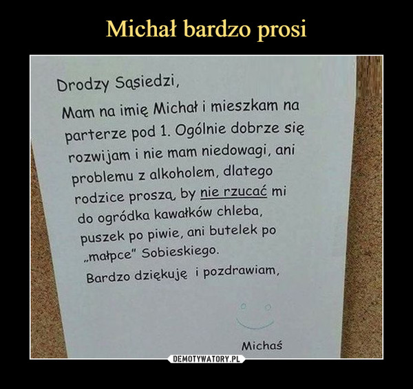  –  Drodzy sąsiedzi, Mam na imię Michał i mieszkam na parterze pod 1. Ogólnie dobrze się rozwijam i nie mam niedowagi, ani problemu z alkoholem, dlatego rodzice proszą, by nie rzucać mi do ogródka kawałków chleba, puszek po piwie, ani butelek po „małpce" Sobieskiego. Bardzo dziękuję i pozdrawiam, Michaś 