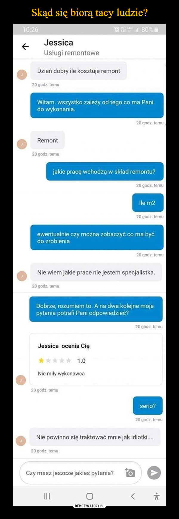  –  Jessica Usługi remontowe Dzień dobry ile kosztuje remont 20 godz. temu Witam. wszystko zależy od tego co ma Pani do wykonania. 20 godz. temu Remont 20 godz. temu jakie pracę wchodzą w skład remontu? 20 godz. temu 20 godz. temu ewentualnie czy można zobaczyć co ma być do zrobienia 20 godz. temu Nie wiem jakie prace nie jestem specjalistka. 20 godz. temu Dobrze, rozumiem to. A na dwa kolejne moje pytania potrafi Pani odpowiedzieć? Jessica ocenia Cię 1.0 Nie miły wykonawca 20 godz. temu 20 godz. tomu seria? 20 godz. temu Nie powinno się traktować mnie jak idiotki.... 20 godz. temu Czy masz jeszcze jakies pytania?