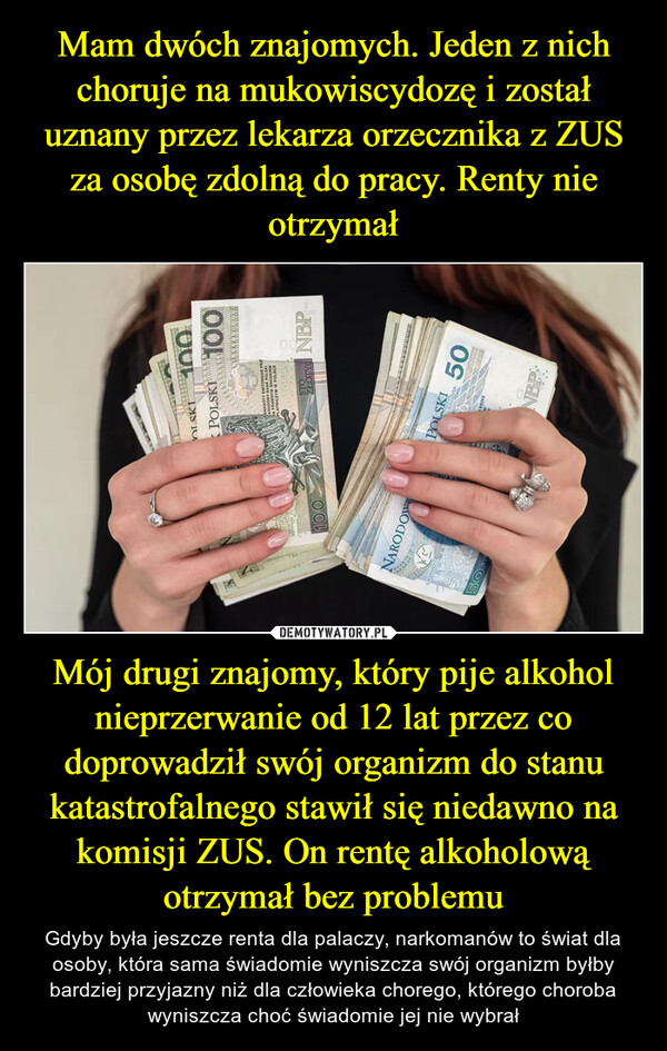 Mój drugi znajomy, który pije alkohol nieprzerwanie od 12 lat przez co doprowadził swój organizm do stanu katastrofalnego stawił się niedawno na komisji ZUS. On rentę alkoholową otrzymał bez problemu – Gdyby była jeszcze renta dla palaczy, narkomanów to świat dla osoby, która sama świadomie wyniszcza swój organizm byłby bardziej przyjazny niż dla człowieka chorego, którego choroba wyniszcza choć świadomie jej nie wybrał MityNARODOW(CASMIRYS50N22100OLSKIPOLSKI 100ANKNOTY EMITOWANE PRZHARODOWY BANK POLSKISA PRAWNYM SRODKIEMPLATNICZYM W POLSCEZŁOTY NBPPOLSKI 50SORPRESLASTINEMCALNBP:www.