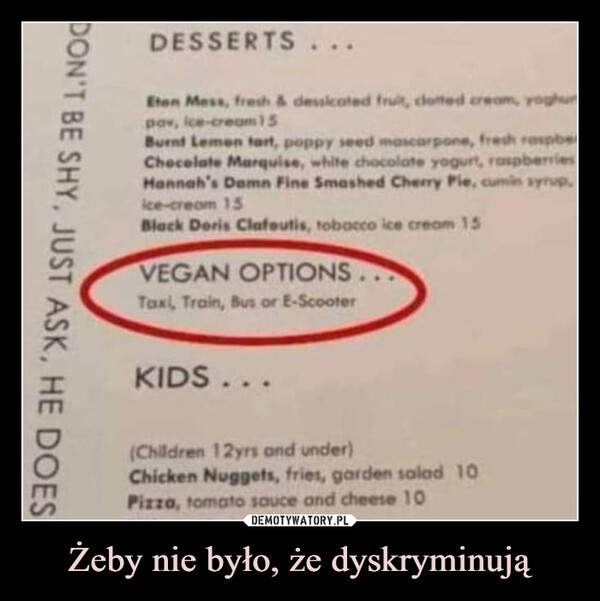 Żeby nie było, że dyskryminują –  DON'T BE SHY, JUST ASK, HE DOESDESSERTS...Eten Mess, fresh & dessicoted fruit, clotted cream, yoghurpav, ice-cream 15Burnt Lemen tart, poppy seed mascarpone, fresh raspbeChocolate Marquise, white chocolate yogurt, raspberriesHannah's Damn Fine Smashed Cherry Pie, cumin syrup,ice-cream 15Black Doris Clafoutis, tobacco ice cream 15VEGAN OPTIONS...Taxi, Train, Bus or E-ScooterKIDS...(Children 12yrs and under)Chicken Nuggets, fries, garden salad 10Pizza, tomato sauce and cheese 10