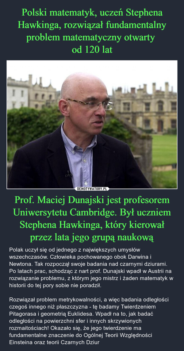 Prof. Maciej Dunajski jest profesorem Uniwersytetu Cambridge. Był uczniem Stephena Hawkinga, który kierował przez lata jego grupą naukową – Polak uczył się od jednego z największych umysłów wszechczasów. Człowieka pochowanego obok Darwina i Newtona. Tak rozpoczął swoje badania nad czarnymi dziurami. Po latach prac, schodząc z nart prof. Dunajski wpadł w Austrii na rozwiązanie problemu, z którym jego mistrz i żaden matematyk w historii do tej pory sobie nie poradził. Rozwiązał problem metrykowalności, a więc badania odległości czegoś innego niż płaszczyzna - tę badamy Twierdzeniem Pitagorasa i geometrią Euklidesa. Wpadł na to, jak badać odległości na powierzchni sfer i innych skrzywionych rozmaitościach! Okazało się, że jego twierdzenie ma fundamentalne znaczenie do Ogólnej Teorii Względności Einsteina oraz teorii Czarnych Dziur D'O