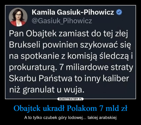 Obajtek ukradł Polakom 7 mld zł – A to tylko czubek góry lodowej... takiej arabskiej Kamila Gasiuk-Pihowicz@Gasiuk PihowiczPan Obajtek zamiast do tej złejBrukseli powinien szykować sięna spotkanie z komisją śledczą iprokuraturą. 7 miliardowe stratySkarbu Państwa to inny kaliberniż granulat u wuja.