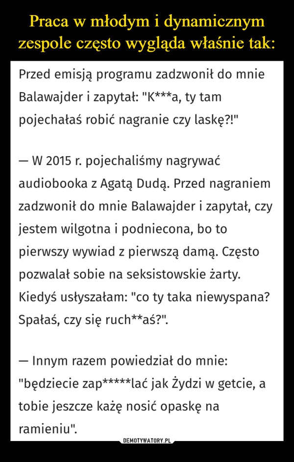  –  Przed emisją programu zadzwonił do mnieBalawajder i zapytał: "K***a, ty tampojechałaś robić nagranie czy laskę?!"- W 2015 r. pojechaliśmy nagrywaćaudiobooka z Agatą Dudą. Przed nagraniemzadzwonił do mnie Balawajder i zapytał, czyjestem wilgotna i podniecona, bo topierwszy wywiad z pierwszą damą. Częstopozwalał sobie na seksistowskie żarty.Kiedyś usłyszałam: "co ty taka niewyspana?Spałaś, czy się ruch**aś?".- Innym razem powiedział do mnie:"będziecie zap*****lać jak Żydzi w getcie, atobie jeszcze każę nosić opaskę naramieniu".