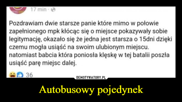 Autobusowy pojedynek –  17 min.Pozdrawiam dwie starsze panie które mimo w połowiezapełnionego mpk kłócąc się o miejsce pokazywały sobielegitymację, okazało się że jedna jest starsza o 15dni dziękiczemu mogła usiąść na swoim ulubionym miejscu.natomiast babcia która poniosła klęskę w tej batalii poszłausiąść parę miejsc dalej.36