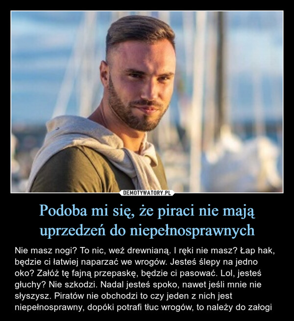 Podoba mi się, że piraci nie mają uprzedzeń do niepełnosprawnych – Nie masz nogi? To nic, weź drewnianą. I ręki nie masz? Łap hak, będzie ci łatwiej naparzać we wrogów. Jesteś ślepy na jedno oko? Załóż tę fajną przepaskę, będzie ci pasować. Lol, jesteś głuchy? Nie szkodzi. Nadal jesteś spoko, nawet jeśli mnie nie słyszysz. Piratów nie obchodzi to czy jeden z nich jest niepełnosprawny, dopóki potrafi tłuc wrogów, to należy do załogi 