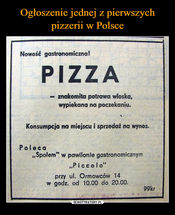  –  Nowość gastronomiczna!PIZZAznakomita potrawa włoska,wypiekana na poczekaniu.Konsumpcja na miejscu i sprzedaż na wynos.Poleca,,Społem" w pawilonie gastronomicznym,,Piccolo"przy ul. Ormowców 14w godz. od 10.00 do 20.00.99kr