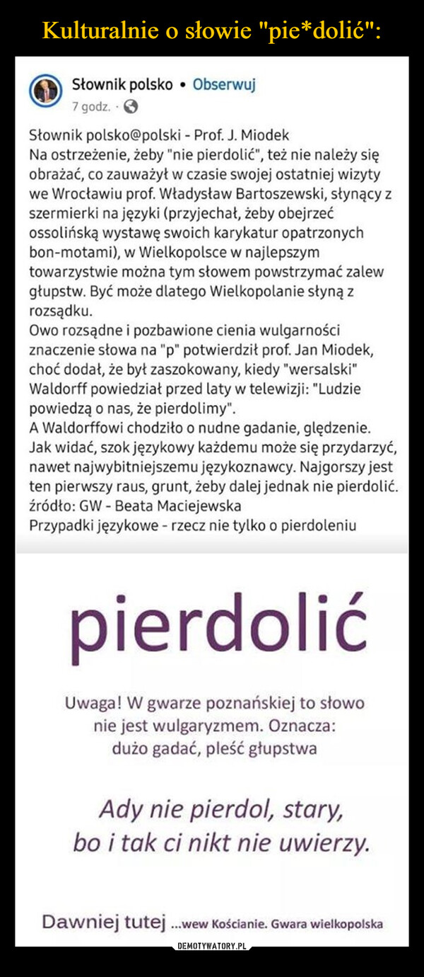  –  Słownik polsko • Obserwuj7 godz.Słownik polsko@polski - Prof. J. MiodekNa ostrzeżenie, żeby "nie pierdolić", też nie należy sięobrażać, co zauważył w czasie swojej ostatniej wizytywe Wrocławiu prof. Władysław Bartoszewski, słynący zszermierki na języki (przyjechał, żeby obejrzećOssolińską wystawę swoich karykatur opatrzonychbon-motami), w Wielkopolsce w najlepszymtowarzystwie można tym słowem powstrzymać zalewgłupstw. Być może dlatego Wielkopolanie słyną zrozsądku.Owo rozsądne i pozbawione cienia wulgarnościznaczenie słowa na "p" potwierdził prof. Jan Miodek,choć dodał, że był zaszokowany, kiedy "wersalski"Waldorff powiedział przed laty w telewizji: "Ludziepowiedzą o nas, że pierdolimy".A Waldorffowi chodziło o nudne gadanie, ględzenie.Jak widać, szok językowy każdemu może się przydarzyć,nawet najwybitniejszemu językoznawcy. Najgorszy jestten pierwszy raus, grunt, żeby dalej jednak nie pierdolić.źródło: GW- Beata MaciejewskaPrzypadki językowe - rzecz nie tylko o pierdoleniupierdolićUwaga! W gwarze poznańskiej to słowonie jest wulgaryzmem. Oznacza:dużo gadać, pleść głupstwaAdy nie pierdol, stary,bo i tak ci nikt nie uwierzy.Dawniej tutej ...wew Kościanie. Gwara wielkopolska