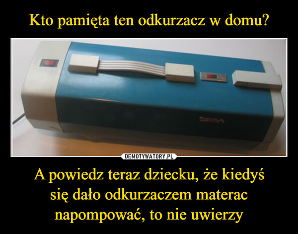 A powiedz teraz dziecku, że kiedyśsię dało odkurzaczem materacnapompować, to nie uwierzy –  