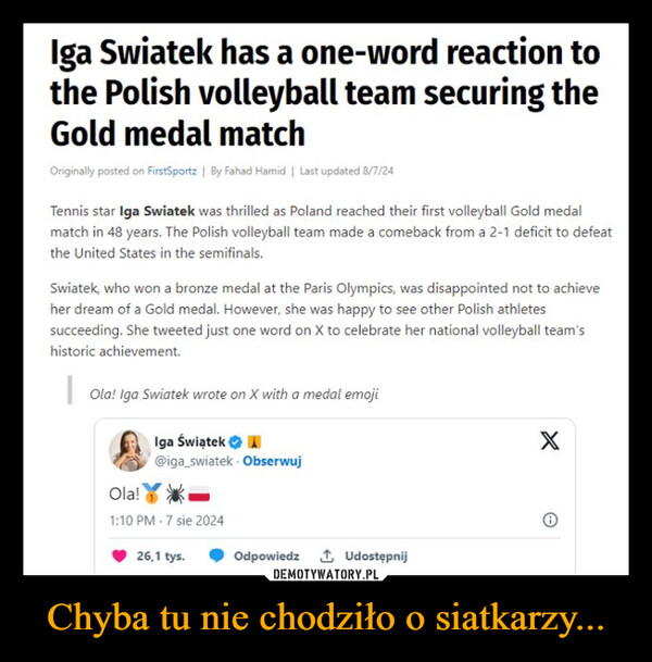 Chyba tu nie chodziło o siatkarzy... –  Iga Swiatek has a one-word reaction tothe Polish volleyball team securing theGold medal matchOriginally posted on FirstSportz | By Fahad Hamid | Last updated 8/7/24Tennis star Iga Swiatek was thrilled as Poland reached their first volleyball Gold medalmatch in 48 years. The Polish volleyball team made a comeback from a 2-1 deficit to defeatthe United States in the semifinals.Swiatek, who won a bronze medal at the Paris Olympics, was disappointed not to achieveher dream of a Gold medal. However, she was happy to see other Polish athletessucceeding. She tweeted just one word on X to celebrate her national volleyball team'shistoric achievement.Ola! Iga Swiatek wrote on X with a medal emojiIga Świątek@iga_swiatek ObserwujXOla!1:10 PM 7 sie 202426,1 tys.Odpowiedz↑ Udostępnij