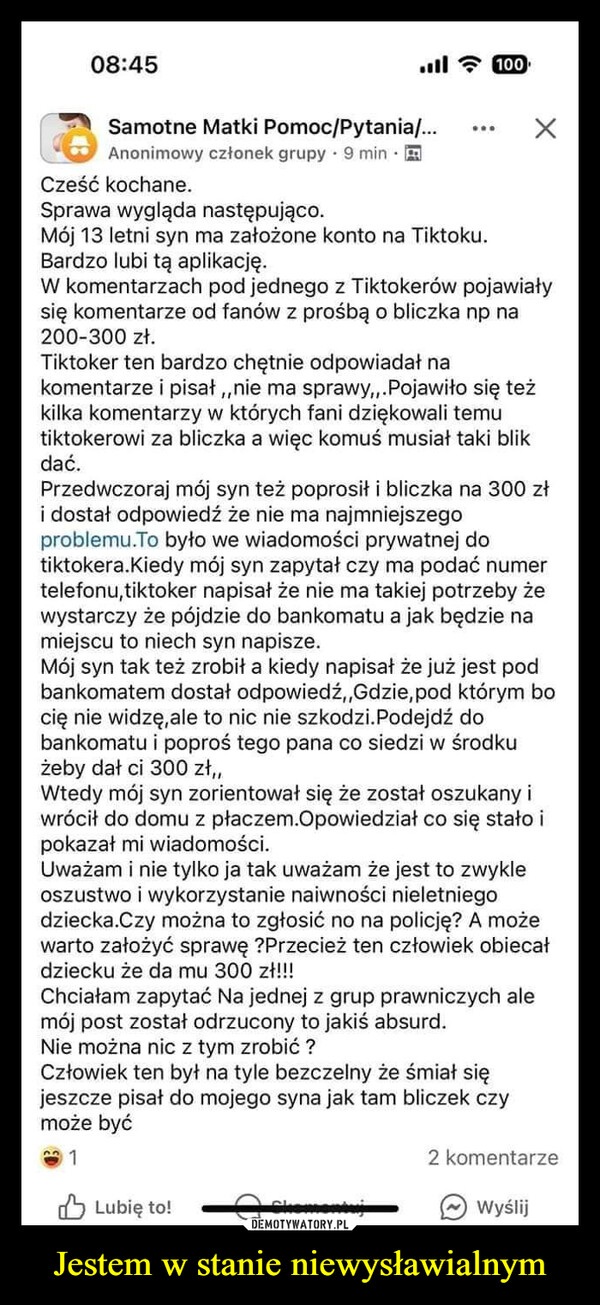 Jestem w stanie niewysławialnym –  08:45ill 100Samotne Matki Pomoc/Pytania/...Anonimowy członek grupy 9 minCześć kochane.Sprawa wygląda następująco.Mój 13 letni syn ma założone konto na Tiktoku.Bardzo lubi tą aplikację.W komentarzach pod jednego z Tiktokerów pojawiałysię komentarze od fanów z prośbą o bliczka np na200-300 zł.Tiktoker ten bardzo chętnie odpowiadał nakomentarze i pisał,, nie ma sprawy,,.Pojawiło się teżkilka komentarzy w których fani dziękowali temutiktokerowi za bliczka a więc komuś musiał taki blikdać.Przedwczoraj mój syn też poprosił i bliczka na 300 złi dostał odpowiedź że nie ma najmniejszegoproblemu.To było we wiadomości prywatnej dotiktokera.Kiedy mój syn zapytał czy ma podać numertelefonu,tiktoker napisał że nie ma takiej potrzeby żewystarczy że pójdzie do bankomatu a jak będzie namiejscu to niech syn napisze.Mój syn tak też zrobił a kiedy napisał że już jest podbankomatem dostał odpowiedź,,Gdzie, pod którym bocię nie widzę, ale to nic nie szkodzi. Podejdź dobankomatu i poproś tego pana co siedzi w środkużeby dał ci 300 zł,,Wtedy mój syn zorientował się że został oszukany iwrócił do domu z płaczem.Opowiedział co się stało ipokazał mi wiadomości.Uważam i nie tylko ja tak uważam że jest to zwykleoszustwo i wykorzystanie naiwności nieletniegodziecka.Czy można to zgłosić no na policję? A możewarto założyć sprawę ?Przecież ten człowiek obiecałdziecku że da mu 300 zł!!!Chciałam zapytać Na jednej z grup prawniczych alemój post został odrzucony to jakiś absurd.Nie można nic z tym zrobić?Człowiek ten był na tyle bezczelny że śmiał sięjeszcze pisał do mojego syna jak tam bliczek czymoże być1Lubię to!2 komentarzeWyślij