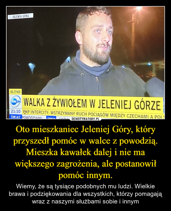 Oto mieszkaniec Jeleniej Góry, który przyszedł pomóc w walce z powodzią. Mieszka kawałek dalej i nie ma większego zagrożenia, ale postanowił pomóc innym – Wiemy, że są tysiące podobnych mu ludzi. Wielkie brawa i podziękowania dla wszystkich, którzy pomagają wraz z naszymi służbami sobie i innym JELENIA GÓRANA ZYWOtvn 24WALKA Z ŻYWIOŁEM W JELENIEJ GÓRZE21:10 PKP INTERCITY: WSTRZYMANY RUCH POCIĄGÓW MIĘDZY CZECHAMI A POLSŚWIAT POWODZIAMITVN24