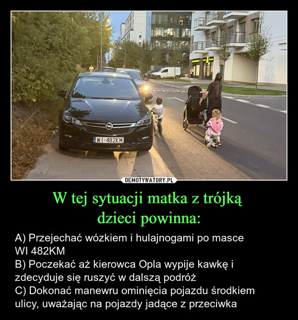 W tej sytuacji matka z trójką dzieci powinna: – A) Przejechać wózkiem i hulajnogami po masce WI 482KMB) Poczekać aż kierowca Opla wypije kawkę i zdecyduje się ruszyć w dalszą podróżC) Dokonać manewru ominięcia pojazdu środkiem ulicy, uważając na pojazdy jadące z przeciwka WI-482KM