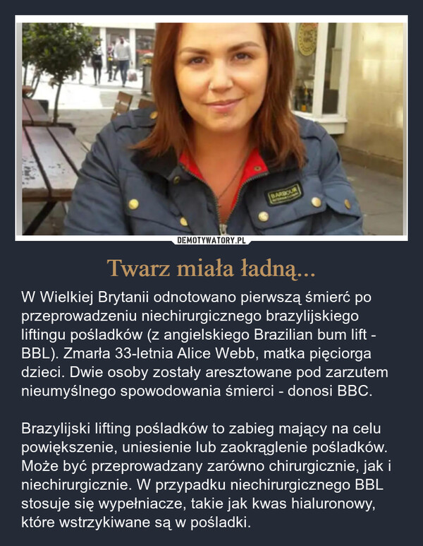 Twarz miała ładną... – W Wielkiej Brytanii odnotowano pierwszą śmierć po przeprowadzeniu niechirurgicznego brazylijskiego liftingu pośladków (z angielskiego Brazilian bum lift - BBL). Zmarła 33-letnia Alice Webb, matka pięciorga dzieci. Dwie osoby zostały aresztowane pod zarzutem nieumyślnego spowodowania śmierci - donosi BBC.Brazylijski lifting pośladków to zabieg mający na celu powiększenie, uniesienie lub zaokrąglenie pośladków. Może być przeprowadzany zarówno chirurgicznie, jak i niechirurgicznie. W przypadku niechirurgicznego BBL stosuje się wypełniacze, takie jak kwas hialuronowy, które wstrzykiwane są w pośladki. BARBOUR