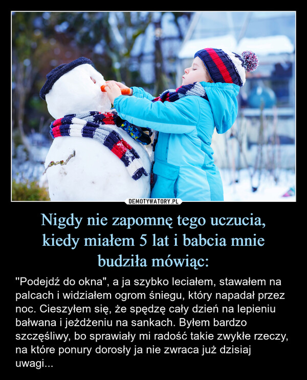 Nigdy nie zapomnę tego uczucia,kiedy miałem 5 lat i babcia mniebudziła mówiąc: – ''Podejdź do okna", a ja szybko leciałem, stawałem na palcach i widziałem ogrom śniegu, który napadał przez noc. Cieszyłem się, że spędzę cały dzień na lepieniu bałwana i jeżdżeniu na sankach. Byłem bardzo szczęśliwy, bo sprawiały mi radość takie zwykłe rzeczy, na które ponury dorosły ja nie zwraca już dzisiaj uwagi... ''Podejdź do okna", a ja szybko leciałem, stawałem na palcach i widziałem ogrom śniegu, który napadał przez noc Cieszyłem się, że spędzę cały dzień na lepieniu bałwana i jeżdżeniu na sankach. Byłem bardzo szczęśliwy, bo sprawiały mi radość takie zwykłe rzeczy, na które ponury dorosły ja nie zwraca już dzisiaj uwagi...