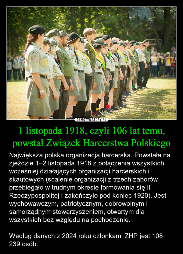 1 listopada 1918, czyli 106 lat temu, powstał Związek Harcerstwa Polskiego – Największa polska organizacja harcerska. Powstała na zjeździe 1–2 listopada 1918 z połączenia wszystkich wcześniej działających organizacji harcerskich i skautowych (scalenie organizacji z trzech zaborów przebiegało w trudnym okresie formowania się II Rzeczypospolitej i zakończyło pod koniec 1920). Jest wychowawczym, patriotycznym, dobrowolnym i samorządnym stowarzyszeniem, otwartym dla wszystkich bez względu na pochodzenie. Według danych z 2024 roku członkami ZHP jest 108 239 osób. 