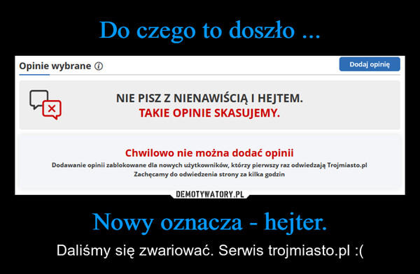 Nowy oznacza - hejter. – Daliśmy się zwariować. Serwis trojmiasto.pl :( Opinie wybrane☑NIE PISZ Z NIENAWIŚCIĄ I HEJTEM.TAKIE OPINIE SKASUJEMY.Dodaj opinięChwilowo nie można dodać opiniiDodawanie opinii zablokowane dla nowych użytkowników, którzy pierwszy raz odwiedzają Trojmiasto.plZachęcamy do odwiedzenia strony za kilka godzin