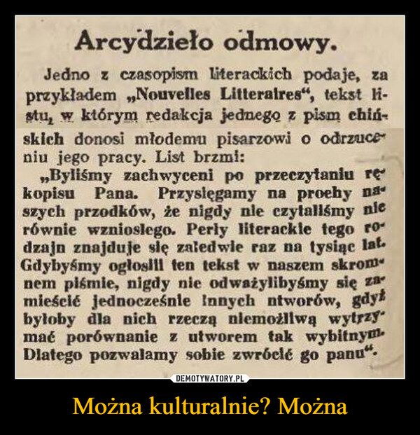 Można kulturalnie? Można –  Arcydzieło odmowy.Jedno z czasopism literackich podaje, zaprzykładem „Nouvelles Litteralres", tekst li-stu, w którym redakcja jednego z pism chiń-skich donosi młodemu pisarzowi o odrzuceniu jego pracy. List brzmi:„Byliśmy zachwyceni po przeczytaniu rękopisu Pana. Przyslęgamy na proehy naszych przodków, że nigdy nie czytaliśmy nierównie wzniosłego. Perly literackle tego rodzajn znajduje się zaledwie raz na tysiąc lat.Gdybyśmy ogłosill ten tekst w naszem skromnem piśmie, nigdy nie odważylibyśmy się zamieścić jednocześnie innych ntworów, gdyżbyłoby dla nich rzeczą niemożliwą wytrzymać porównanie z utworem tak wybitnym.Dlatego pozwalamy sobie zwróclé go panu".