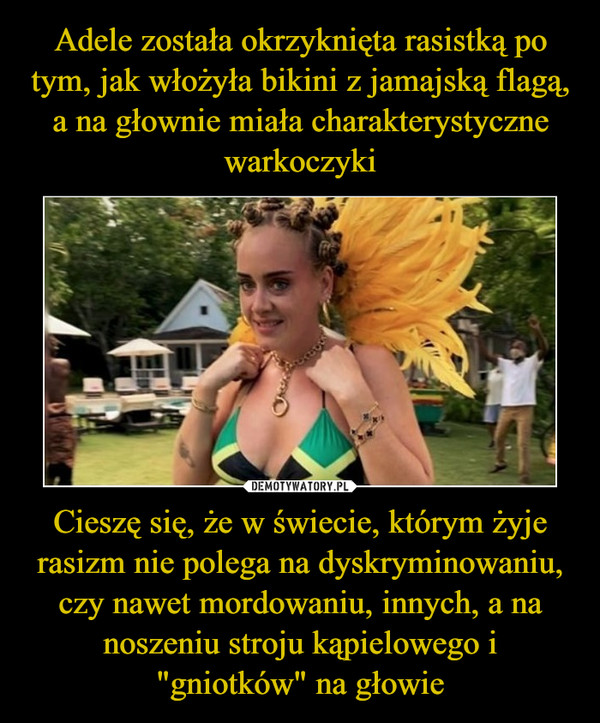 Cieszę się, że w świecie, którym żyje rasizm nie polega na dyskryminowaniu, czy nawet mordowaniu, innych, a na noszeniu stroju kąpielowego i "gniotków" na głowie –  