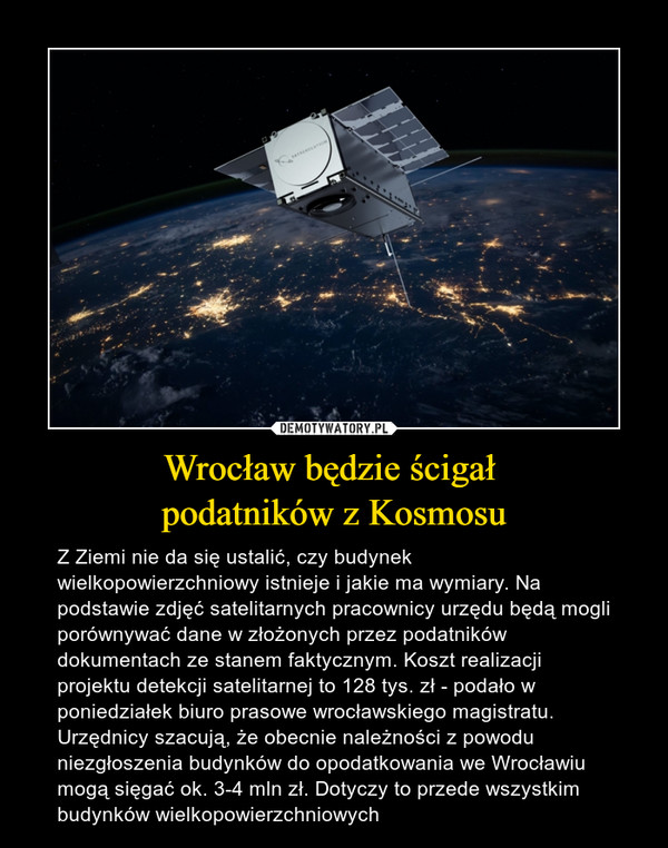 Wrocław będzie ścigał podatników z Kosmosu – Z Ziemi nie da się ustalić, czy budynek wielkopowierzchniowy istnieje i jakie ma wymiary. Na podstawie zdjęć satelitarnych pracownicy urzędu będą mogli porównywać dane w złożonych przez podatników dokumentach ze stanem faktycznym. Koszt realizacji projektu detekcji satelitarnej to 128 tys. zł - podało w poniedziałek biuro prasowe wrocławskiego magistratu. Urzędnicy szacują, że obecnie należności z powodu niezgłoszenia budynków do opodatkowania we Wrocławiu mogą sięgać ok. 3-4 mln zł. Dotyczy to przede wszystkim budynków wielkopowierzchniowych 