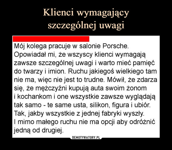  –  Mój kolega pracuje w salonie Porsche. Opowiadał mi, że wszyscy klienci wymagają zawsze szczególnej uwagi i warto mieć pamięć do twarzy i imion. Ruchu jakiegoś wielkiego tam nie ma, więc nie jest to trudne. Mówił, że zdarza się, że mężczyźni kupują auta swoim żonom i kochankom i one wszystkie zawsze wyglądają tak samo - te same usta, silikon, figura i ubiór. Tak, jakby wszystkie z jednej fabryki wyszły. I mimo małego ruchu nie ma opcji aby odróżnić jedną od drugiej.