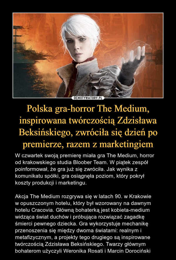 Polska gra-horror The Medium, inspirowana twórczością Zdzisława Beksińskiego, zwróciła się dzień po premierze, razem z marketingiem – W czwartek swoją premierę miała gra The Medium, horror od krakowskiego studia Bloober Team. W piątek zespół poinformował, że gra już się zwróciła. Jak wynika z komunikatu spółki, gra osiągnęła poziom, który pokrył koszty produkcji i marketingu.Akcja The Medium rozgrywa się w latach 90. w Krakowie w opuszczonym hotelu, który był wzorowany na dawnym hotelu Cracovia. Główną bohaterką jest kobieta-medium widząca świat duchów i próbująca rozwiązać zagadkę śmierci pewnego dziecka. Gra wykorzystuje mechanikę przenoszenia się między dwoma światami: realnym i metafizycznym, a projekty tego drugiego są inspirowane twórczością Zdzisława Beksińskiego. Twarzy głównym bohaterom użyczyli Weronika Rosati i Marcin Dorociński 