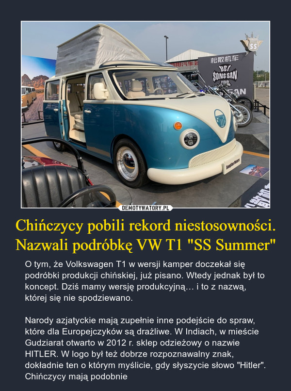 Chińczycy pobili rekord niestosowności. Nazwali podróbkę VW T1 "SS Summer" – O tym, że Volkswagen T1 w wersji kamper doczekał się podróbki produkcji chińskiej, już pisano. Wtedy jednak był to koncept. Dziś mamy wersję produkcyjną… i to z nazwą, której się nie spodziewano. Narody azjatyckie mają zupełnie inne podejście do spraw, które dla Europejczyków są drażliwe. W Indiach, w mieście Gudziarat otwarto w 2012 r. sklep odzieżowy o nazwie HITLER. W logo był też dobrze rozpoznawalny znak, dokładnie ten o którym myślicie, gdy słyszycie słowo "Hitler". Chińczycy mają podobnie 