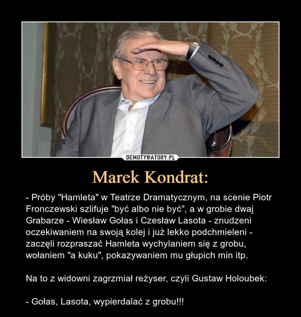 Marek Kondrat: – - Próby "Hamleta" w Teatrze Dramatycznym, na scenie Piotr Fronczewski szlifuje "być albo nie być", a w grobie dwaj Grabarze - Wiesław Gołas i Czesław Lasota - znudzeni oczekiwaniem na swoją kolej i już lekko podchmieleni - zaczęli rozpraszać Hamleta wychylaniem się z grobu, wołaniem "a kuku", pokazywaniem mu głupich min itp.Na to z widowni zagrzmiał reżyser, czyli Gustaw Holoubek:- Gołas, Lasota, wypierdalać z grobu!!! 