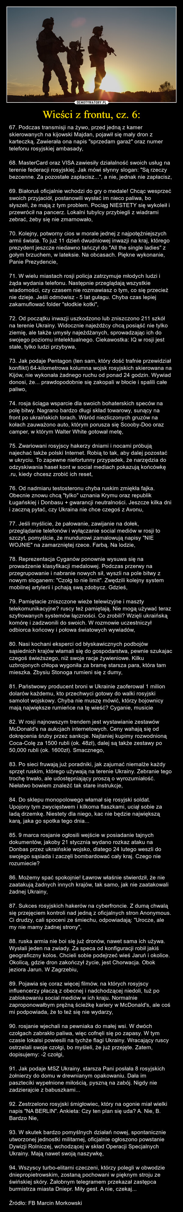 Wieści z frontu, cz. 6: – 67. Podczas transmisji na żywo, przed jedną z kamer skierowanych na kijowski Majdan, pojawił się mały dron z karteczką. Zawierała ona napis "sprzedam garaż" oraz numer telefonu rosyjskiej ambasady,68. MasterCard oraz VISA zawiesiły działalność swoich usług na terenie federacji rosyjskiej. Jak mówi słynny slogan: "Są rzeczy bezcenne. Za pozostałe zapłacisz...", a nie, jednak nie zapłacisz,69. Białoruś oficjalnie wchodzi do gry o medale! Chcąc wesprzeć swoich przyjaciół, postanowili wysłać im nieco paliwa, bo słyszeli, że mają z tym problem. Pociąg NIESTETY się wykoleił i przewrócił na pancerz. Lokalni tubylcy przybiegli z wiadrami zebrać, żeby się nie zmarnowało,70. Kolejny, potworny cios w morale jednej z najpotężniejszych armii świata. To już 11 dzień dwudniowej inwazji na kraj, którego prezydent jeszcze niedawno tańczył do "All the single ladies" z gołym brzuchem, w lateksie. Na obcasach. Piękne wykonanie, Panie Prezydencie,71. W wielu miastach rosji policja zatrzymuje młodych ludzi i żąda wydania telefonu. Następnie przeglądają wszystkie wiadomości, czy czasem nie rozmawiasz o tym, co się przecież nie dzieje. Jeśli odmówisz - 5 lat gułagu. Chyba czas lepiej zakamuflować folder "słodkie kotki",72. Od początku inwazji uszkodzono lub zniszczono 211 szkół na terenie Ukrainy. Widocznie najeźdźcy chcą posiąść nie tylko ziemię, ale także umysły najeżdżanych, sprowadzając ich do swojego poziomu intelektualnego. Ciekawostka: IQ w rosji jest stałe, tylko ludzi przybywa,73. Jak podaje Pentagon (ten sam, który dość trafnie przewidział konflikt) 64-kilometrowa kolumna wojsk rosyjskich skierowana na Kijów, nie wykonała żadnego ruchu od ponad 24 godzin. Wywiad donosi, że... prawdopodobnie się zakopali w błocie i spalili całe paliwo,74. rosja ściąga wsparcie dla swoich bohaterskich speców na polę bitwy. Nagrano bardzo długi skład towarowy, sunący na front po ukraińskich torach. Wśród niezliczonych gruzów na kołach zauważono auto, którym porusza się Scooby-Doo oraz camper, w którym Walter White gotował metę,75. Zwariowani rosyjscy hakerzy dniami i nocami próbują najechać także polski Internet. Robią to tak, aby dalej pozostać w ukryciu. To zapewne niefortunny przypadek, że narzędzia do odzyskiwania haseł kont w social mediach pokazują końcówkę .ru, kiedy chcesz zrobić ich reset,76. Od nadmiaru testosteronu chyba ruskim zmiękła fajka. Obecnie znowu chcą "tylko" uznania Krymu oraz republik Ługańskiej i Donbasu + gwarancji neutralności. Jeszcze kilka dni i zaczną pytać, czy Ukraina nie chce czegoś z Avonu,77. Jeśli myślicie, że pałowanie, zawijanie na dołek, przeglądanie telefonów i wyłączanie social mediów w rosji to szczyt, pomyślcie, że mundurowi zamalowują napisy "NIE WOJNIE" na zamarzniętej rzece. Farbą. Na lodzie,78. Reprezentacja Cyganów ponownie wysuwa się na prowadzenie klasyfikacji medalowej. Podczas przerwy na przegrupowanie i nabranie nowych sił, wyszli na pole bitwy z nowym sloganem: "Czołg to nie limit". Zwędzili kolejny system mobilnej artylerii i pchają swą zdobycz. Gdzieś,79. Pamiętacie zniszczone wieże telewizyjne i maszty telekomunikacyjne? ruscy też pamiętają. Nie mogą używać teraz szyfrowanych systemów łączności. Co zrobili? Wzięli ukraińską komórę i zadzwonili do swoich. W rozmowie uczestniczył odbiorca końcowy i połowa światowych wywiadów,80. Nasi kochani eksperci od błyskawicznych podbojów sąsiednich krajów włamali się do gospodarstwa, pewnie szukajac czegoś świeższego, niż swoje racje żywieniowe. Kilku uzbrojonych chłopa wygoniła za bramę starsza para, która tam mieszka. Zbysiu Stonoga rumieni się z dumy,81. Państwowy producent broni w Ukrainie zaoferował 1 milion dolarów każdemu, kto przechwyci gotowy do walki rosyjski samolot wojskowy. Chyba nie muszę mówić, którzy bojownicy mają największe rumieńce na tę wieść? Cyganie, musicie82. W rosji najnowszym trendem jest wystawianie zestawów McDonald's na aukcjach internetowych. Ceny wahają się od dokręcenia śruby przez sankcje. Najtaniej kupimy rozwodnioną Coca-Colę za 1500 rubli (ok. 48zł), dalej są także zestawy po 50,000 rubli (ok. 1600zł). Smacznego,83. Po sieci fruwają już poradniki, jak zajumać niemalże każdy sprzęt ruskim, którego używają na terenie Ukrainy. Zebranie tego trochę trwało, ale udostępniający proszą o wyrozumiałość. Niełatwo bowiem znaleźć tak stare instrukcje,84. Do sklepu monopolowego włamał się rosyjski soldat. Upojony tym zwycięstwem i kilkoma flaszkami, uciął sobie za ladą drzemkę. Niestety dla niego, kac nie będzie największą karą, jaka go spotka tego dnia...85. 9 marca rosjanie ogłosili wejście w posiadanie tajnych dokumentów, jakoby 21 stycznia wydano rozkaz ataku na Donbas przez ukraińskie wojsko, dlatego 24 lutego weszli do swojego sąsiada i zaczęli bombardować cały kraj. Czego nie rozumiecie?86. Możemy spać spokojnie! Ławrow właśnie stwierdził, że nie zaatakują żadnych innych krajów, tak samo, jak nie zaatakowali żadnej Ukrainy,87. Sukces rosyjskich hakerów na cyberfroncie. Z dumą chwalą się przejęciem kontroli nad jedną z oficjalnych stron Anonymous. Ci drudzy, cali spoceni ze śmiechu, odpowiadają: "Urocze, ale my nie mamy żadnej strony",88. ruska armia nie boi się już dronów, nawet sama ich używa. Wysłali jeden na zwiady. Za speca od konfiguracji robił jakiś geograficzny kolos. Chcieli sobie podejrzeć wieś Jaruń i okolice. Okolicą, gdzie dron zakończył życie, jest Chorwacja. Obok jeziora Jarun. W Zagrzebiu,89. Pojawia się coraz więcej filmów, na których rosyjscy influencerzy płaczą z obecnej i nadchodzącej niedoli, tuż po zablokowaniu social mediów w ich kraju. Normalnie zaproponowałbym prężną ścieżkę kariery w McDonald's, ale coś mi podpowiada, że to też się nie wydarzy,90. rosjanie wjechali na pewniaka do małej wsi. W dwóch czołgach zabrakło paliwa, więc cofnęli się po zapasy. W tym czasie lokalsi powiesili na tychże flagi Ukrainy. Wracający ruscy ostrzelali swoje czołgi, bo myśleli, że już przejęte. Zatem, dopisujemy: -2 czołgi,91. Jak podaje MSZ Ukrainy, starsza Pani posłała 8 rosyjskich żołnierzy do domu w drewnianym opakowaniu. Dała im paszteciki wypełnione miłością, pyszną na zabój. Nigdy nie zadzierajcie z babuszkami...92. Zestrzelono rosyjski śmigłowiec, który na ogonie miał wielki napis "NA BERLIN". Ankieta: Czy ten plan się uda? A. Nie, B. Bardzo Nie,93. W skutek bardzo pomyślnych działań nowej, spontanicznie utworzonej jednostki militarnej, oficjalnie ogłoszono powstanie Dywizji Rolniczej, wchodzącej w skład Operacji Specjalnych Ukrainy. Mają nawet swoją naszywkę,94. Wszyscy turbo-elitarni czeczeni, którzy polegli w obwodzie dniepropietrowskim, zostaną pochowani w pięknym stroju ze świńskiej skóry. Żałobnym telegramem przekazał zastępca burmistrza miasta Dniepr. Miły gest. A nie, czekaj...Źródło: FB Marcin Morkowski 