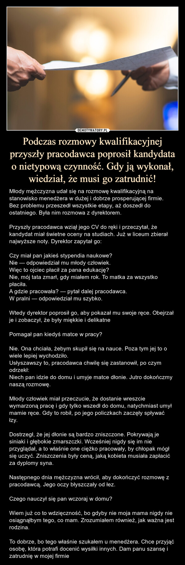 Podczas rozmowy kwalifikacyjnej przyszły pracodawca poprosił kandydata o nietypową czynność. Gdy ją wykonał, wiedział, że musi go zatrudnić! – Młody mężczyzna udał się na rozmowę kwalifikacyjną na stanowisko menedżera w dużej i dobrze prosperującej firmie. Bez problemu przeszedł wszystkie etapy, aż doszedł do ostatniego. Była nim rozmowa z dyrektorem.Przyszły pracodawca wziął jego CV do ręki i przeczytał, że kandydat miał świetne oceny na studiach. Już w liceum zbierał najwyższe noty. Dyrektor zapytał go:Czy miał pan jakieś stypendia naukowe?Nie — odpowiedział mu młody człowiek.Więc to ojciec płacił za pana edukację?Nie, mój tata zmarł, gdy miałem rok. To matka za wszystko płaciła.A gdzie pracowała? — pytał dalej pracodawca.W pralni — odpowiedział mu szybko.Wtedy dyrektor poprosił go, aby pokazał mu swoje ręce. Obejrzał je i zobaczył, że były miękkie i delikatnePomagał pan kiedyś matce w pracy?Nie. Ona chciała, żebym skupił się na nauce. Poza tym jej to o wiele lepiej wychodziło.Usłyszawszy to, pracodawca chwilę się zastanowił, po czym odrzekł:Niech pan idzie do domu i umyje matce dłonie. Jutro dokończmy naszą rozmowę.Młody człowiek miał przeczucie, że dostanie wreszcie wymarzoną pracę i gdy tylko wszedł do domu, natychmiast umył mamie ręce. Gdy to robił, po jego policzkach zaczęły spływać łzy.Dostrzegł, że jej dłonie są bardzo zniszczone. Pokrywają je siniaki i głębokie zmarszczki. Wcześniej nigdy się im nie przyglądał, a to właśnie one ciężko pracowały, by chłopak mógł się uczyć. Zniszczenia były ceną, jaką kobieta musiała zapłacić za dyplomy syna.Następnego dnia mężczyzna wrócił, aby dokończyć rozmowę z pracodawcą. Jego oczy błyszczały od łez.Czego nauczył się pan wczoraj w domu?Wiem już co to wdzięczność, bo gdyby nie moja mama nigdy nie osiągnąłbym tego, co mam. Zrozumiałem również, jak ważna jest rodzina.To dobrze, bo tego właśnie szukałem u menedżera. Chce przyjąć osobę, która potrafi docenić wysiłki innych. Dam panu szansę i zatrudnię w mojej firmie Młody mężczyzna udał się na rozmowę kwalifikacyjną na stanowisko menedżera w dużej i dobrze prosperującej firmie. Bez problemu przeszedł wszystkie etapy, aż doszedł do ostatniego. Była nim rozmowa z dyrektorem.Przyszły pracodawca wziął jego CV do ręki i przeczytał, że kandydat miał świetne oceny na studiach. Już w liceum zbierał najwyższe noty. Dyrektor zapytał go:Czy miał pan jakieś stypendia naukowe?Nie — odpowiedział mu młody człowiek.Więc to ojciec płacił za pana edukację?Nie, mój tata zmarł, gdy miałem rok. To matka za wszystko płaciła.A gdzie pracowała? — pytał dalej pracodawca.W pralni — odpowiedział mu szybko.Wtedy dyrektor poprosił go, aby pokazał mu swoje ręce. Obejrzał je i zobaczył, że były miękkie i delikatnePomagał pan kiedyś matce w pracy?Nie. Ona chciała, żebym skupił się na nauce. Poza tym jej to o wiele lepiej wychodziło.Usłyszawszy to, pracodawca chwilę się zastanowił, po czym odrzekł:Niech pan idzie do domu i umyje matce dłonie. Jutro dokończmy naszą rozmowę.Młody człowiek miał przeczucie, że dostanie wreszcie wymarzoną pracę i gdy tylko wszedł do domu, natychmiast umył mamie ręce. Gdy to robił, po jego policzkach zaczęły spływać łzy.Dostrzegł, że jej dłonie są bardzo zniszczone. Pokrywają je siniaki i głębokie zmarszczki. Wcześniej nigdy się im nie przyglądał, a to właśnie one ciężko pracowały, by chłopak mógł się uczyć. Zniszczenia były ceną, jaką kobieta musiała zapłacić za dyplomy syna.Następnego dnia mężczyzna wrócił, aby dokończyć rozmowę z pracodawcą. Jego oczy błyszczały od łez.Czego nauczył się pan wczoraj w domu?Wiem już co to wdzięczność, bo gdyby nie moja mama nigdy nie osiągnąłbym tego, co mam. Zrozumiałem również, jak ważna jest rodzina.To dobrze, bo tego właśnie szukałem u menedżera. Chce przyjąć osobę, która potrafi docenić wysiłki innych. Dam panu szansę i zatrudnię w mojej firmie