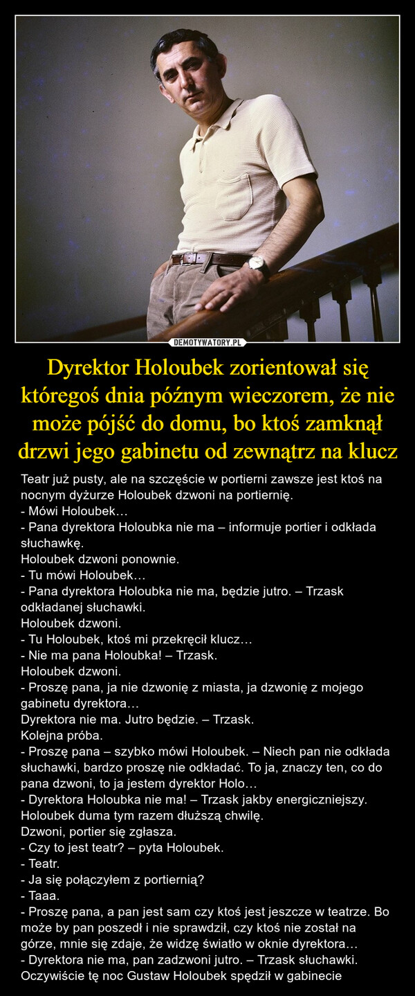 Dyrektor Holoubek zorientował się któregoś dnia późnym wieczorem, że nie może pójść do domu, bo ktoś zamknął drzwi jego gabinetu od zewnątrz na klucz – Teatr już pusty, ale na szczęście w portierni zawsze jest ktoś na nocnym dyżurze Holoubek dzwoni na portiernię.- Mówi Holoubek…- Pana dyrektora Holoubka nie ma – informuje portier i odkłada słuchawkę.Holoubek dzwoni ponownie.- Tu mówi Holoubek…- Pana dyrektora Holoubka nie ma, będzie jutro. – Trzask odkładanej słuchawki.Holoubek dzwoni.- Tu Holoubek, ktoś mi przekręcił klucz…- Nie ma pana Holoubka! – Trzask.Holoubek dzwoni.- Proszę pana, ja nie dzwonię z miasta, ja dzwonię z mojego gabinetu dyrektora…Dyrektora nie ma. Jutro będzie. – Trzask.Kolejna próba.- Proszę pana – szybko mówi Holoubek. – Niech pan nie odkłada słuchawki, bardzo proszę nie odkładać. To ja, znaczy ten, co do pana dzwoni, to ja jestem dyrektor Holo…- Dyrektora Holoubka nie ma! – Trzask jakby energiczniejszy.  Holoubek duma tym razem dłuższą chwilę.Dzwoni, portier się zgłasza.- Czy to jest teatr? – pyta Holoubek.- Teatr.- Ja się połączyłem z portiernią?- Taaa.- Proszę pana, a pan jest sam czy ktoś jest jeszcze w teatrze. Bo może by pan poszedł i nie sprawdził, czy ktoś nie został na górze, mnie się zdaje, że widzę światło w oknie dyrektora…- Dyrektora nie ma, pan zadzwoni jutro. – Trzask słuchawki.Oczywiście tę noc Gustaw Holoubek spędził w gabinecie 