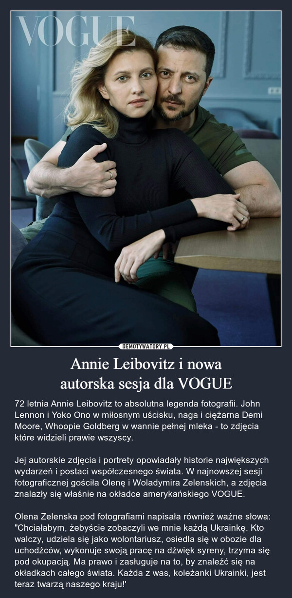 Annie Leibovitz i nowaautorska sesja dla VOGUE – 72 letnia Annie Leibovitz to absolutna legenda fotografii. John Lennon i Yoko Ono w miłosnym uścisku, naga i ciężarna Demi Moore, Whoopie Goldberg w wannie pełnej mleka - to zdjęcia które widzieli prawie wszyscy. Jej autorskie zdjęcia i portrety opowiadały historie największych wydarzeń i postaci współczesnego świata. W najnowszej sesji fotograficznej gościła Olenę i Woladymira Zelenskich, a zdjęcia znalazły się właśnie na okładce amerykańskiego VOGUE.Olena Zelenska pod fotografiami napisała również ważne słowa: "Chciałabym, żebyście zobaczyli we mnie każdą Ukrainkę. Kto walczy, udziela się jako wolontariusz, osiedla się w obozie dla uchodźców, wykonuje swoją pracę na dźwięk syreny, trzyma się pod okupacją. Ma prawo i zasługuje na to, by znaleźć się na okładkach całego świata. Każda z was, koleżanki Ukrainki, jest teraz twarzą naszego kraju!' 